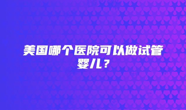 美国哪个医院可以做试管婴儿？