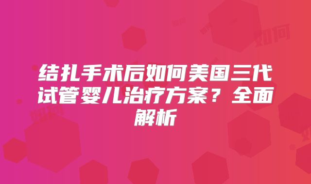 结扎手术后如何美国三代试管婴儿治疗方案？全面解析