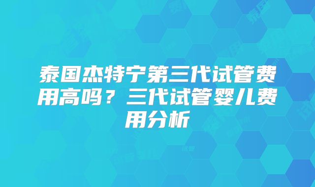 泰国杰特宁第三代试管费用高吗？三代试管婴儿费用分析