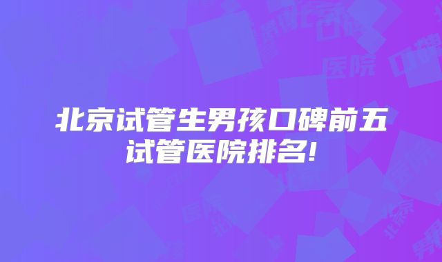 北京试管生男孩口碑前五试管医院排名!