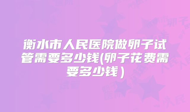衡水市人民医院做卵子试管需要多少钱(卵子花费需要多少钱）