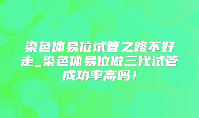 染色体易位试管之路不好走_染色体易位做三代试管成功率高吗！
