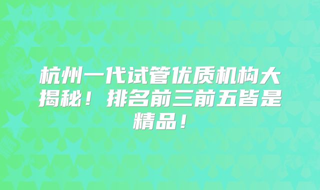 杭州一代试管优质机构大揭秘！排名前三前五皆是精品！