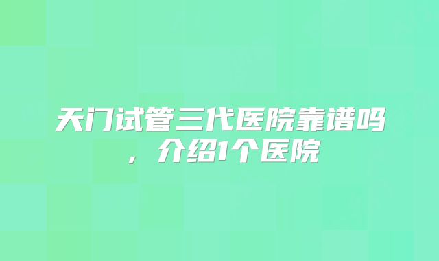 天门试管三代医院靠谱吗,介绍1个医院