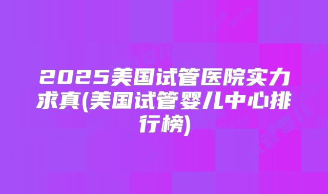 2025美国试管医院实力求真(美国试管婴儿中心排行榜)