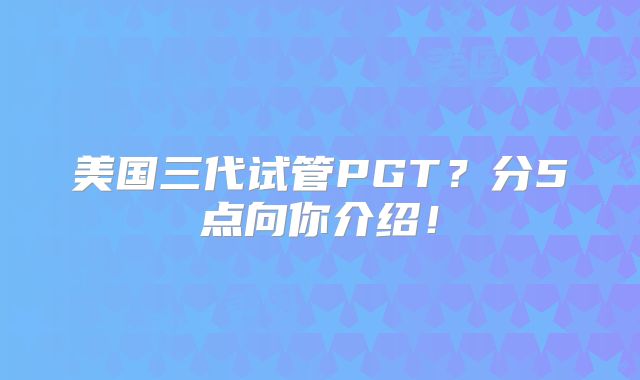 美国三代试管PGT？分5点向你介绍！