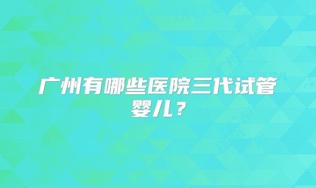 广州有哪些医院三代试管婴儿？