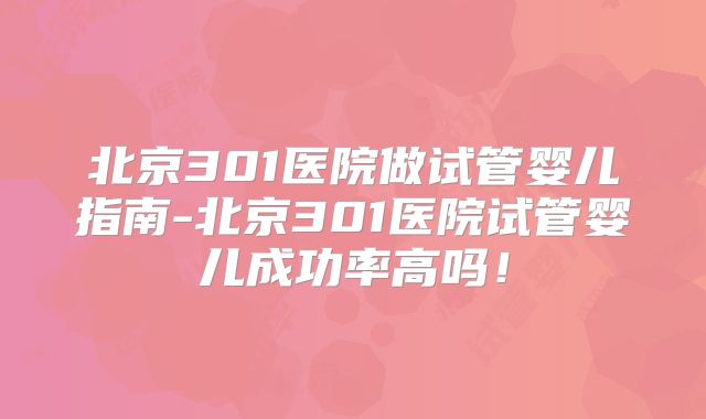 北京301医院做试管婴儿指南-北京301医院试管婴儿成功率高吗！