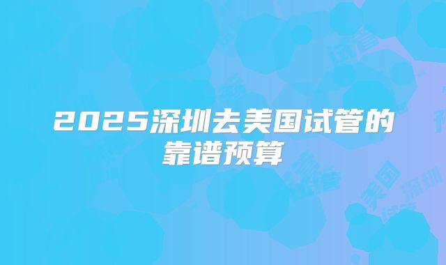 2025深圳去美国试管的靠谱预算