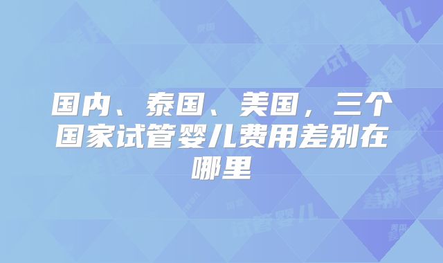 国内、泰国、美国，三个国家试管婴儿费用差别在哪里