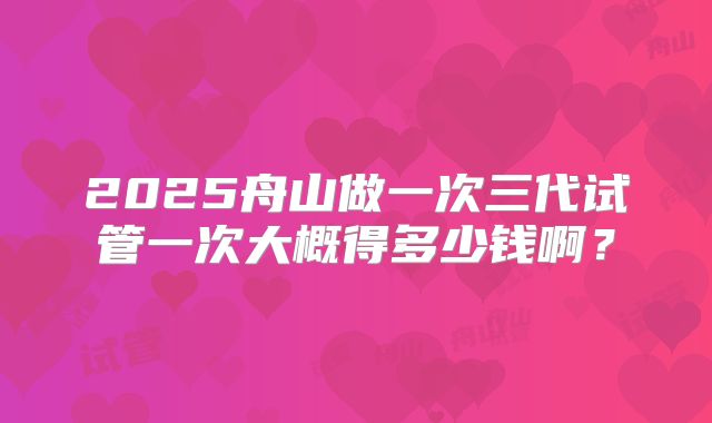 2025舟山做一次三代试管一次大概得多少钱啊？