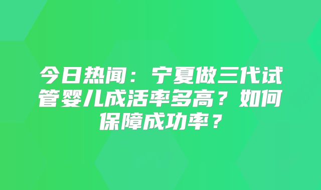 今日热闻：宁夏做三代试管婴儿成活率多高？如何保障成功率？