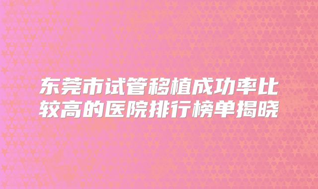 东莞市试管移植成功率比较高的医院排行榜单揭晓