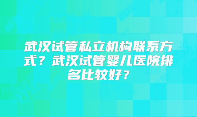 武汉试管私立机构联系方式？武汉试管婴儿医院排名比较好？