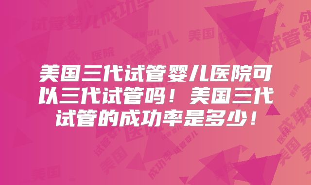 美国三代试管婴儿医院可以三代试管吗!美国三代试管的成功率是多少!