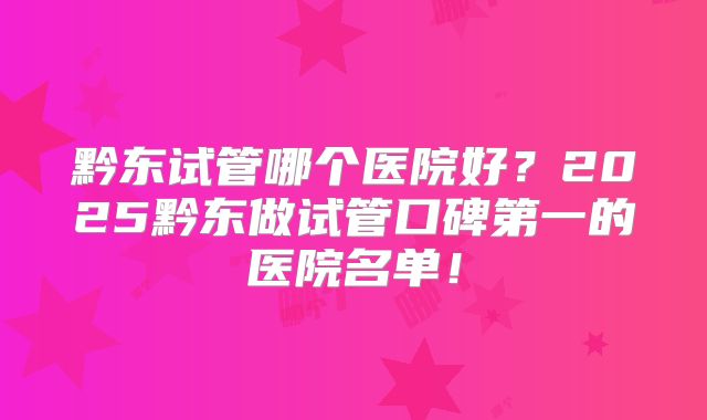 黔东试管哪个医院好？2025黔东做试管口碑第一的医院名单！