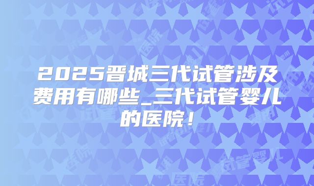 2025晋城三代试管涉及费用有哪些_三代试管婴儿的医院！