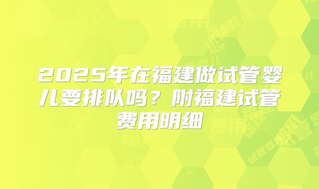 2025年在福建做试管婴儿要排队吗?附福建试管费用明细