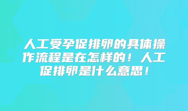 人工受孕促排卵的具体操作流程是在怎样的！人工促排卵是什么意思！