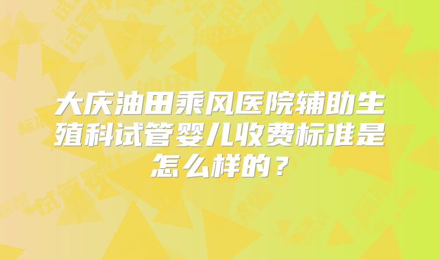 大庆油田乘风医院辅助生殖科试管婴儿收费标准是怎么样的?