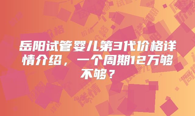 岳阳试管婴儿第3代价格详情介绍,一个周期12万够不够?