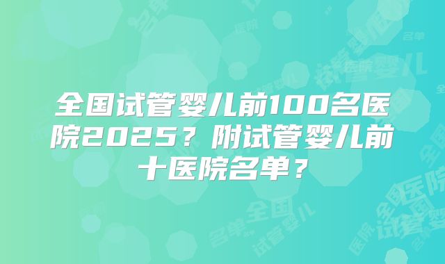 全国试管婴儿前100名医院2025？附试管婴儿前十医院名单？