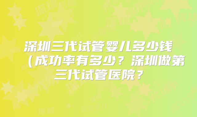 深圳三代试管婴儿多少钱（成功率有多少？深圳做第三代试管医院？