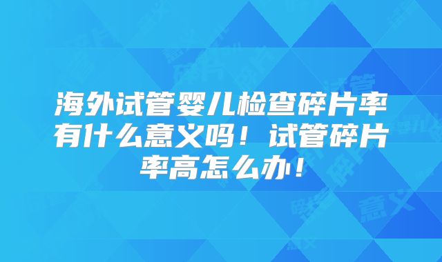 海外试管婴儿检查碎片率有什么意义吗！试管碎片率高怎么办！