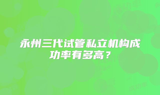 永州三代试管私立机构成功率有多高?
