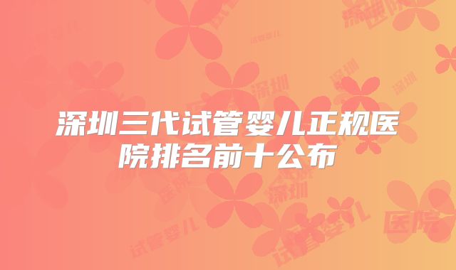 深圳三代试管婴儿正规医院排名前十公布