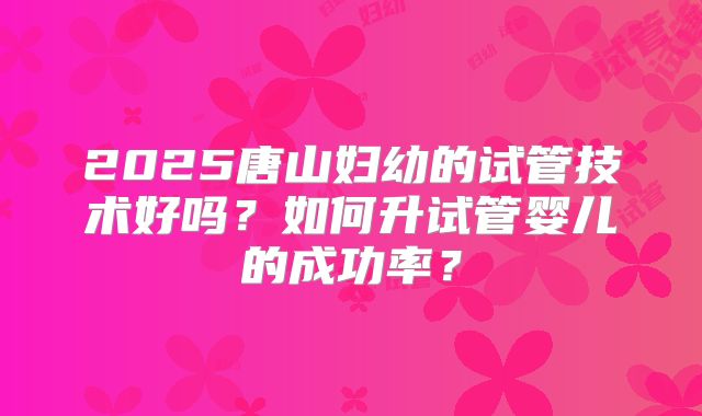 2025唐山妇幼的试管技术好吗？如何升试管婴儿的成功率？