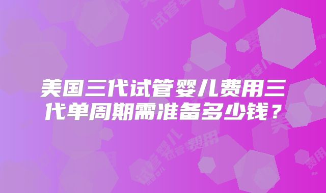 美国三代试管婴儿费用三代单周期需准备多少钱？