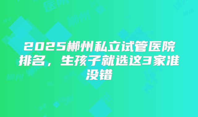 2025郴州私立试管医院排名，生孩子就选这3家准没错