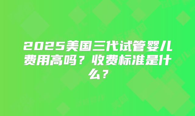 2025美国三代试管婴儿费用高吗？收费标准是什么？