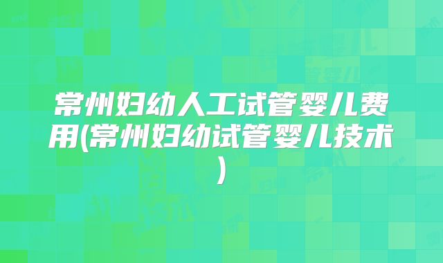 常州妇幼人工试管婴儿费用(常州妇幼试管婴儿技术)