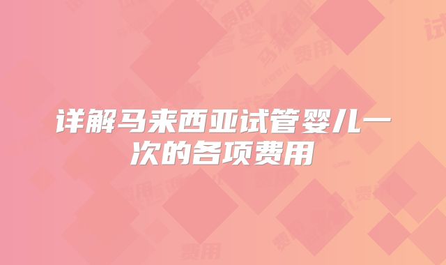 详解马来西亚试管婴儿一次的各项费用