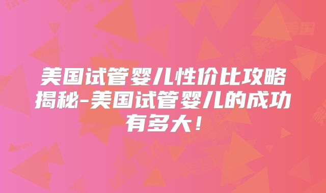 美国试管婴儿性价比攻略揭秘-美国试管婴儿的成功有多大！