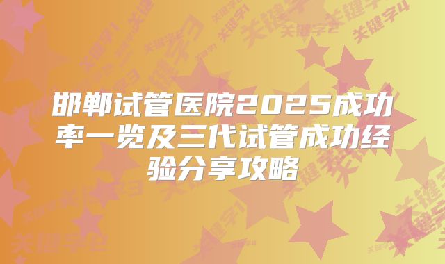 邯郸试管医院2025成功率一览及三代试管成功经验分享攻略