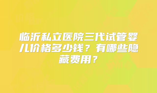 临沂私立医院三代试管婴儿价格多少钱？有哪些隐藏费用？