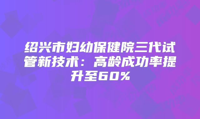 绍兴市妇幼保健院三代试管新技术：高龄成功率提升至60%