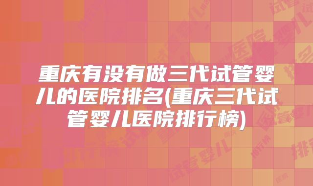 重庆有没有做三代试管婴儿的医院排名(重庆三代试管婴儿医院排行榜)