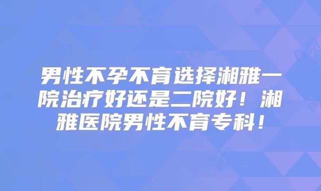 男性不孕不育选择湘雅一院治疗好还是二院好！湘雅医院男性不育专科！