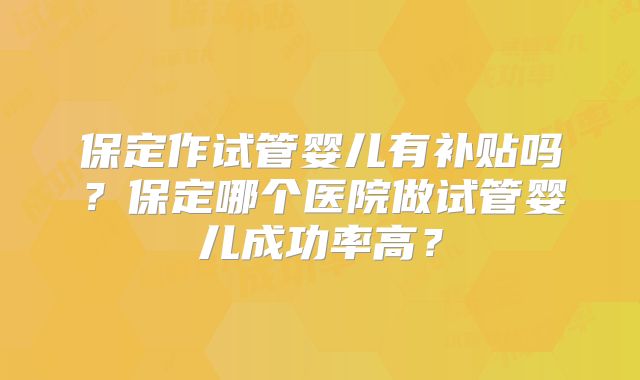 保定作试管婴儿有补贴吗？保定哪个医院做试管婴儿成功率高？
