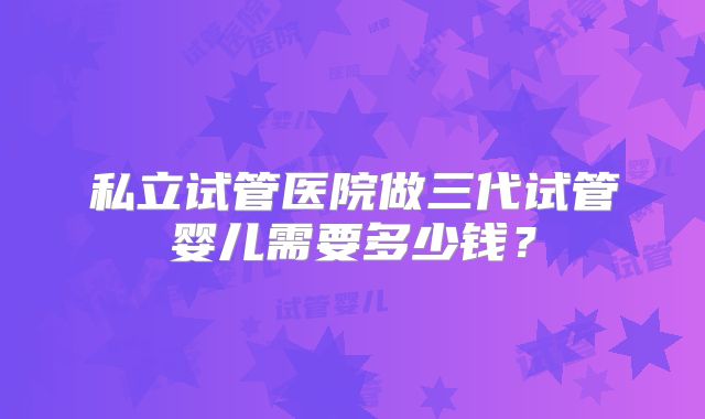 私立试管医院做三代试管婴儿需要多少钱？