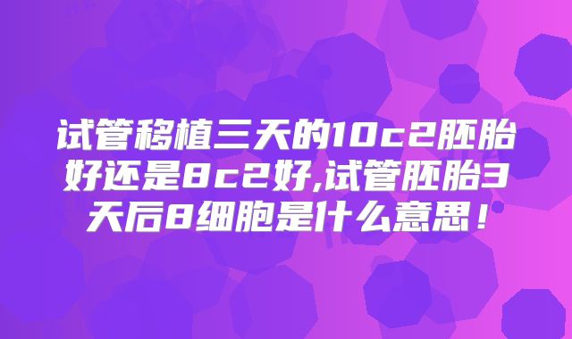 试管移植三天的10c2胚胎好还是8c2好,试管胚胎3天后8细胞是什么意思!