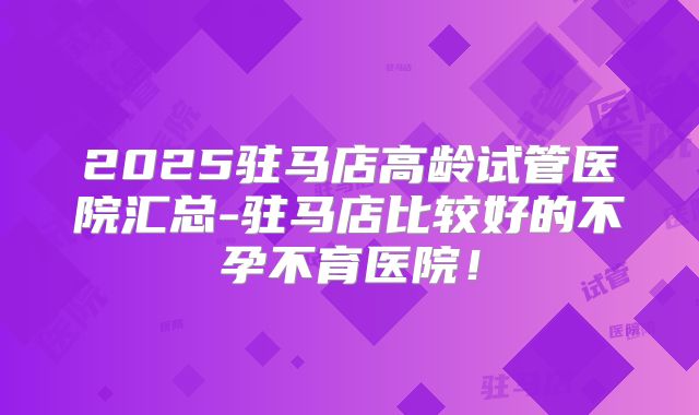 2025驻马店高龄试管医院汇总-驻马店比较好的不孕不育医院！