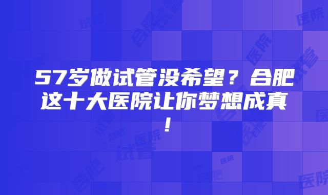 57岁做试管没希望？合肥这十大医院让你梦想成真！