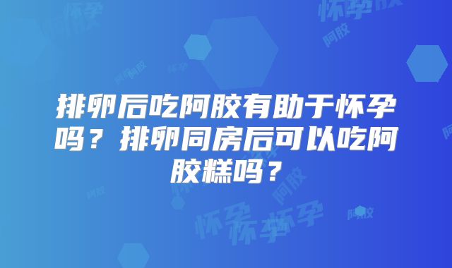 排卵后吃阿胶有助于怀孕吗?排卵同房后可以吃阿胶糕吗?