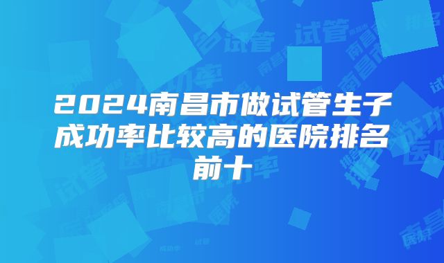 2024南昌市做试管生子成功率比较高的医院排名前十
