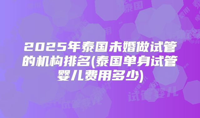2025年泰国未婚做试管的机构排名(泰国单身试管婴儿费用多少)